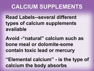 CALCIUM SUPPLEMENTS
Read Labels--several different
types of calcium supplements
available
Avoid -“natural” calcium such as
bone meal or dolomite-some
contain toxic lead or mercury
“Elemental calcium” - is the type of
calcium the body absorbs
 