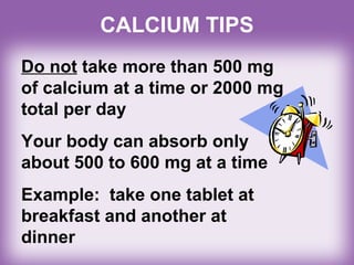 CALCIUM TIPS
Do not take more than 500 mg
of calcium at a time or 2000 mg
total per day
Your body can absorb only
about 500 to 600 mg at a time
Example: take one tablet at
breakfast and another at
dinner
 