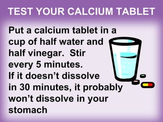 TEST YOUR CALCIUM TABLET
Put a calcium tablet in a
cup of half water and
half vinegar. Stir
every 5 minutes.
If it doesn’t dissolve
in 30 minutes, it probably
won’t dissolve in your
stomach
 