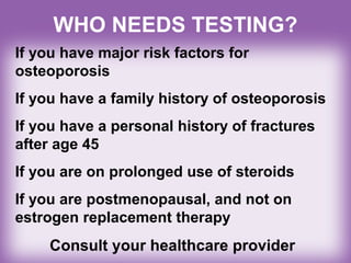 WHO NEEDS TESTING?
If you have major risk factors for
osteoporosis
If you have a family history of osteoporosis
If you have a personal history of fractures
after age 45
If you are on prolonged use of steroids
If you are postmenopausal, and not on
estrogen replacement therapy
Consult your healthcare provider
 