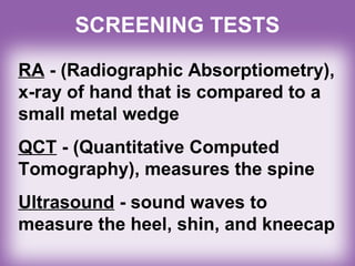 RA - (Radiographic Absorptiometry),
x-ray of hand that is compared to a
small metal wedge
QCT - (Quantitative Computed
Tomography), measures the spine
Ultrasound - sound waves to
measure the heel, shin, and kneecap
SCREENING TESTS
 