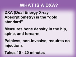 WHAT IS A DXA?
DXA (Dual Energy X-ray
Absorptiometry) is the “gold
standard”
Measures bone density in the hip,
spine, and forearm
Painless, non-invasive, requires no
injections
Takes 10 - 20 minutes
 