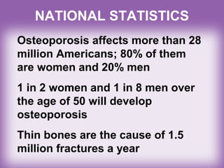 NATIONAL STATISTICS
Osteoporosis affects more than 28
million Americans; 80% of them
are women and 20% men
1 in 2 women and 1 in 8 men over
the age of 50 will develop
osteoporosis
Thin bones are the cause of 1.5
million fractures a year
 