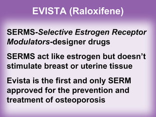 EVISTA (Raloxifene)
SERMS-Selective Estrogen Receptor
Modulators-designer drugs
SERMS act like estrogen but doesn’t
stimulate breast or uterine tissue
Evista is the first and only SERM
approved for the prevention and
treatment of osteoporosis
 