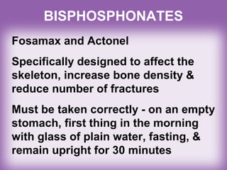 BISPHOSPHONATES
Fosamax and Actonel
Specifically designed to affect the
skeleton, increase bone density &
reduce number of fractures
Must be taken correctly - on an empty
stomach, first thing in the morning
with glass of plain water, fasting, &
remain upright for 30 minutes
 