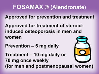 FOSAMAX ® (Alendronate)
Approved for prevention and treatment
Approved for treatment of steroid-
induced osteoporosis in men and
women
Prevention – 5 mg daily
Treatment – 10 mg daily or
70 mg once weekly
(for men and postmenopausal women)
 