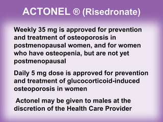 ACTONEL ® (Risedronate)
Weekly 35 mg is approved for prevention
and treatment of osteoporosis in
postmenopausal women, and for women
who have osteopenia, but are not yet
postmenopausal
Daily 5 mg dose is approved for prevention
and treatment of glucocorticoid-induced
osteoporosis in women
Actonel may be given to males at the
discretion of the Health Care Provider
 