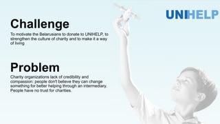 Challenge
To motivate the Belarusians to donate to UNIHELP, to
strengthen the culture of charity and to make it a way
of living
Charity organizations lack of credibility and
compassion: people don't believe they can change
something for better helping through an intermediary.
People have no trust for charities.
Problem
 