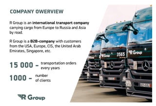 R Group is an international transport company
carrying cargo from Europe to Russia and Asia
by road.
R Group is a B2B-company with customers
from the USA, Europe, CIS, the United Arab
Emirates, Singapore, etc.
transportation orders
every years
number
of clients
15 000 -
1000 -
COMPANY OWERVIEW
 