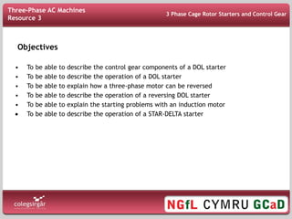 Objectives
At the end of this lesson you should be able to:
• To be able to describe the control gear components of a DOL starter
• To be able to describe the operation of a DOL starter
• To be able to explain how a three-phase motor can be reversed
• To be able to describe the operation of a reversing DOL starter
• To be able to explain the starting problems with an induction motor
 To be able to describe the operation of a STAR-DELTA starter
Three-Phase AC Machines
Resource 3
3 Phase Cage Rotor Starters and Control Gear
 