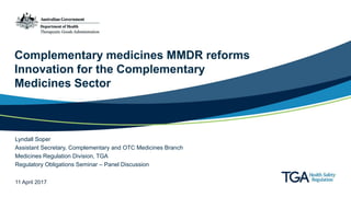 Complementary medicines MMDR reforms
Innovation for the Complementary
Medicines Sector
Lyndall Soper
Assistant Secretary, Complementary and OTC Medicines Branch
Medicines Regulation Division, TGA
Regulatory Obligations Seminar – Panel Discussion
11 April 2017
 