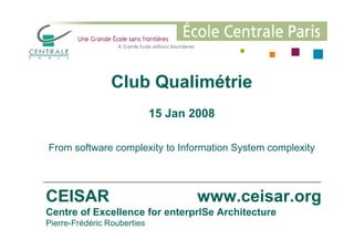 Club Qualimétrie
15 Jan 2008
CEISAR www.ceisar.org
Centre of Excellence for enterprISe Architecture
Pierre-Frédéric Rouberties
From software complexity to Information System complexity
 