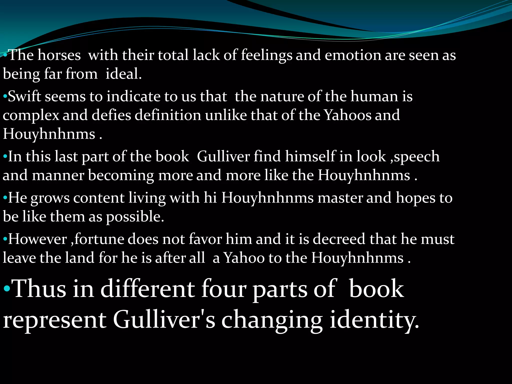 •The horses with their total lack of feelings and emotion are seen as

being far from ideal.
•Swift seems to indicate to us that the nature of the human is
complex and defies definition unlike that of the Yahoos and
Houyhnhnms .
•In this last part of the book Gulliver find himself in look ,speech
and manner becoming more and more like the Houyhnhnms .
•He grows content living with hi Houyhnhnms master and hopes to
be like them as possible.
•However ,fortune does not favor him and it is decreed that he must
leave the land for he is after all a Yahoo to the Houyhnhnms .

•Thus in different four parts of book

represent Gulliver's changing identity.

 