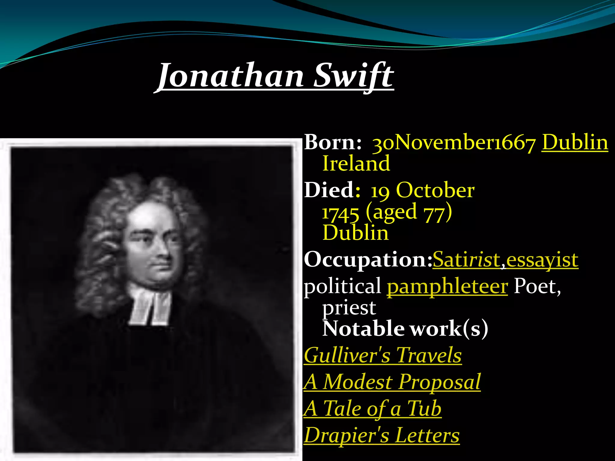 Jonathan Swift
Born: 30November1667 Dublin
Ireland
Died: 19 October
1745 (aged 77)
Dublin
Occupation:Satirist,essayist
political pamphleteer Poet,
priest
Notable work(s)
Gulliver's Travels
A Modest Proposal
A Tale of a Tub
Drapier's Letters

 