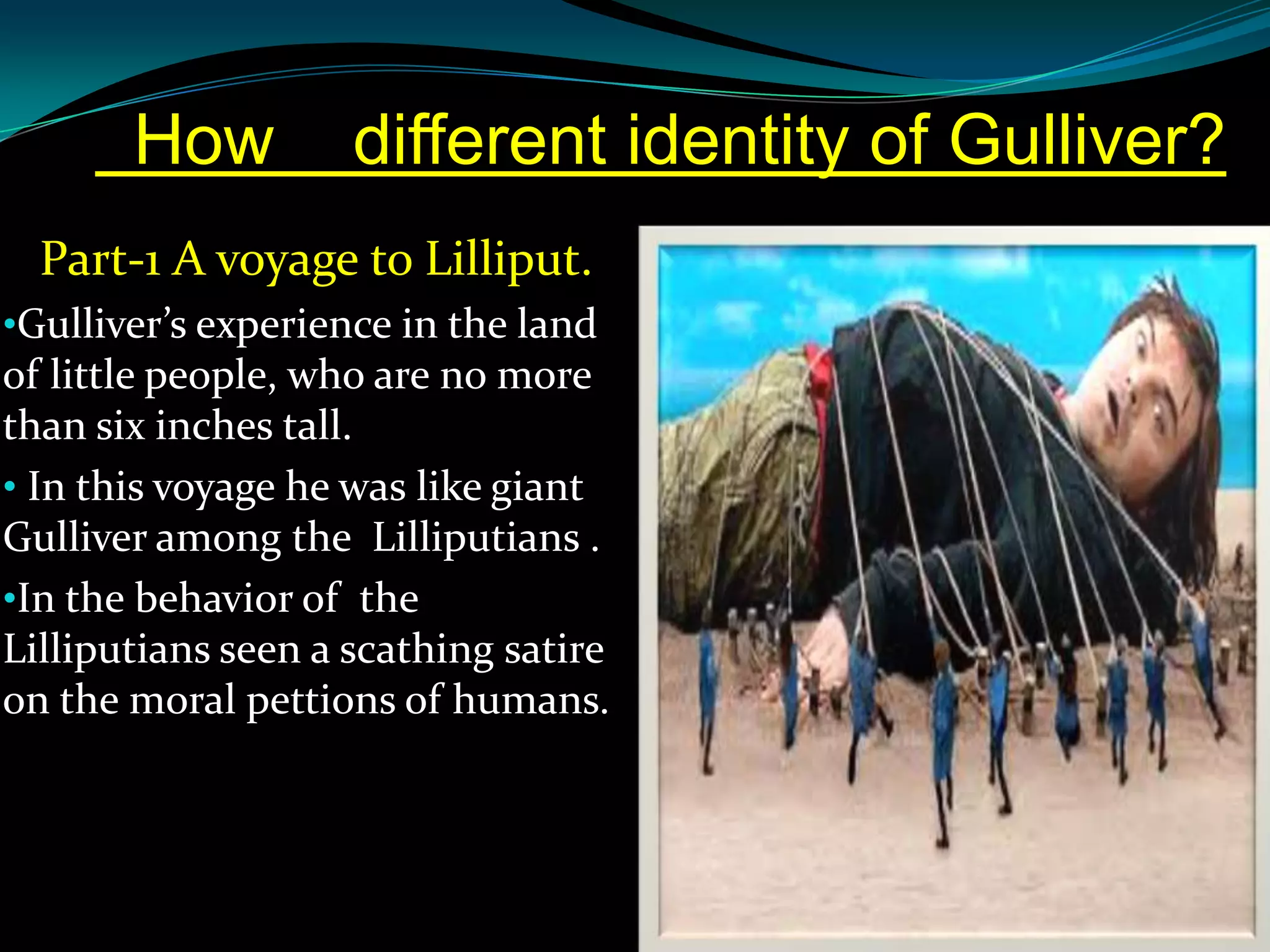 How

different identity of Gulliver?

Part-1 A voyage to Lilliput.
•Gulliver’s experience in the land

of little people, who are no more
than six inches tall.
• In this voyage he was like giant
Gulliver among the Lilliputians .
•In the behavior of the
Lilliputians seen a scathing satire
on the moral pettions of humans.

 