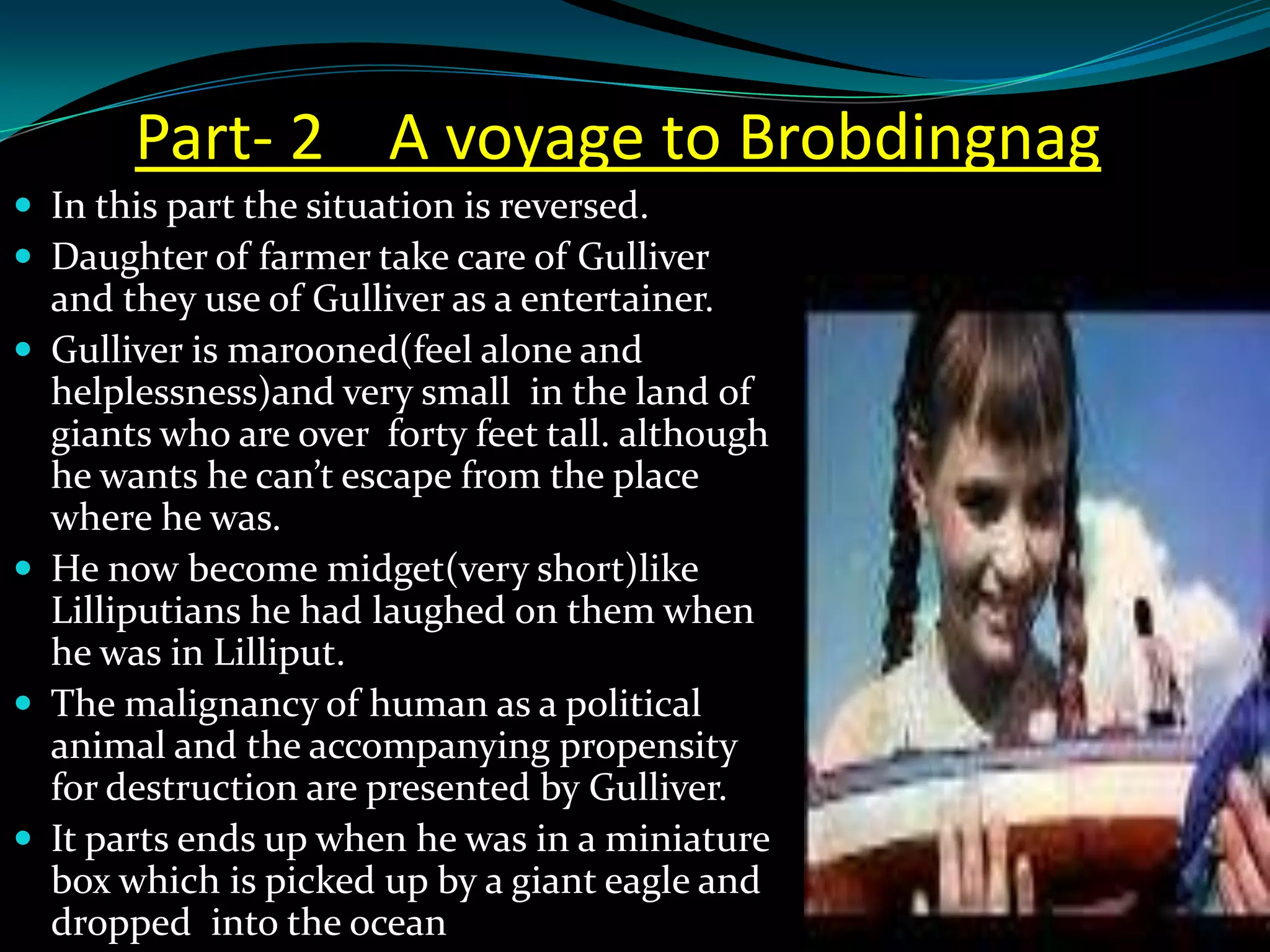 Part- 2 A voyage to Brobdingnag
 In this part the situation is reversed.
 Daughter of farmer take care of Gulliver








and they use of Gulliver as a entertainer.
Gulliver is marooned(feel alone and
helplessness)and very small in the land of
giants who are over forty feet tall. although
he wants he can’t escape from the place
where he was.
He now become midget(very short)like
Lilliputians he had laughed on them when
he was in Lilliput.
The malignancy of human as a political
animal and the accompanying propensity
for destruction are presented by Gulliver.
It parts ends up when he was in a miniature
box which is picked up by a giant eagle and
dropped into the ocean

 