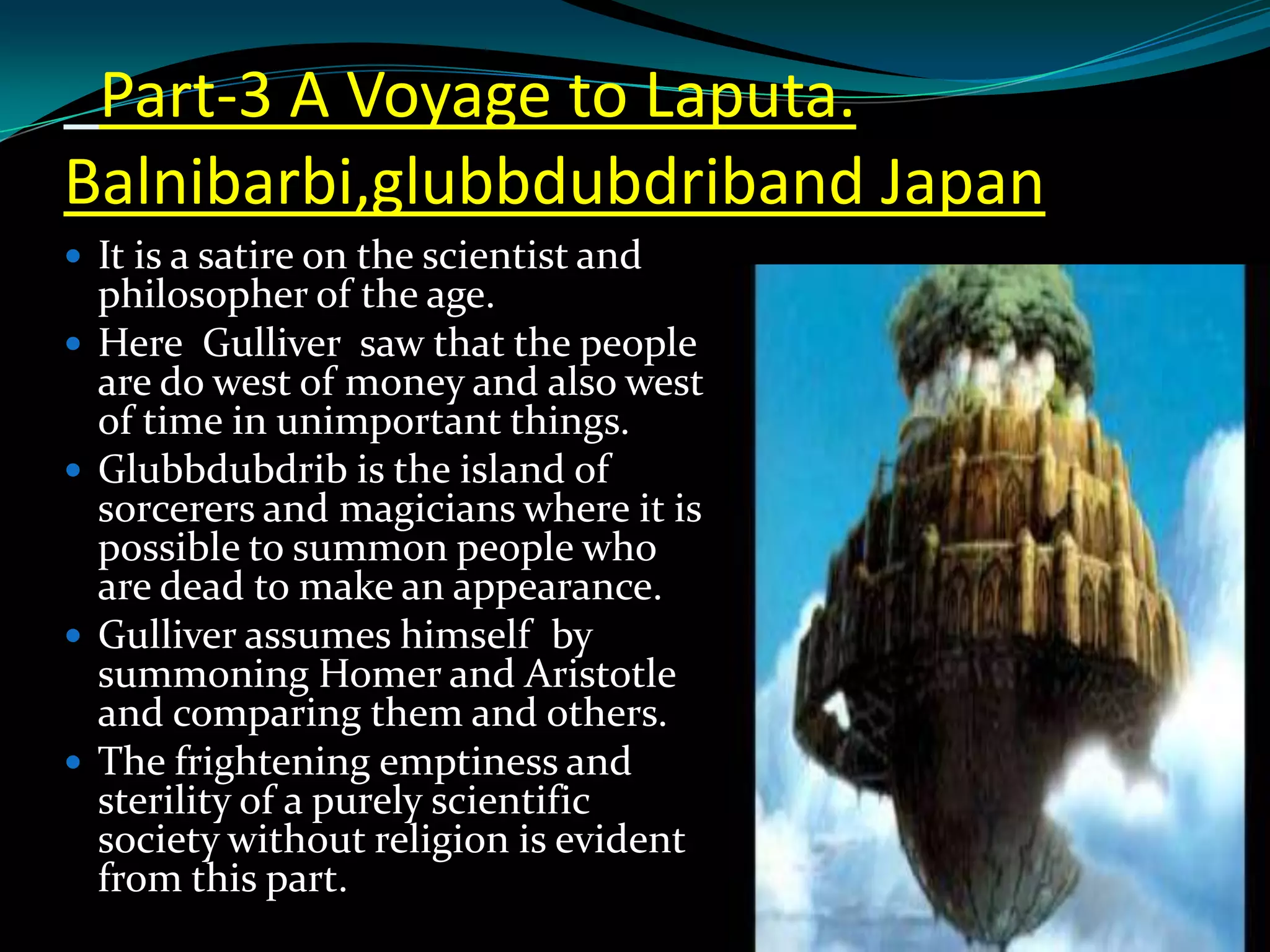 Part-3 A Voyage to Laputa.
Balnibarbi,glubbdubdriband Japan
 It is a satire on the scientist and









philosopher of the age.
Here Gulliver saw that the people
are do west of money and also west
of time in unimportant things.
Glubbdubdrib is the island of
sorcerers and magicians where it is
possible to summon people who
are dead to make an appearance.
Gulliver assumes himself by
summoning Homer and Aristotle
and comparing them and others.
The frightening emptiness and
sterility of a purely scientific
society without religion is evident
from this part.

 