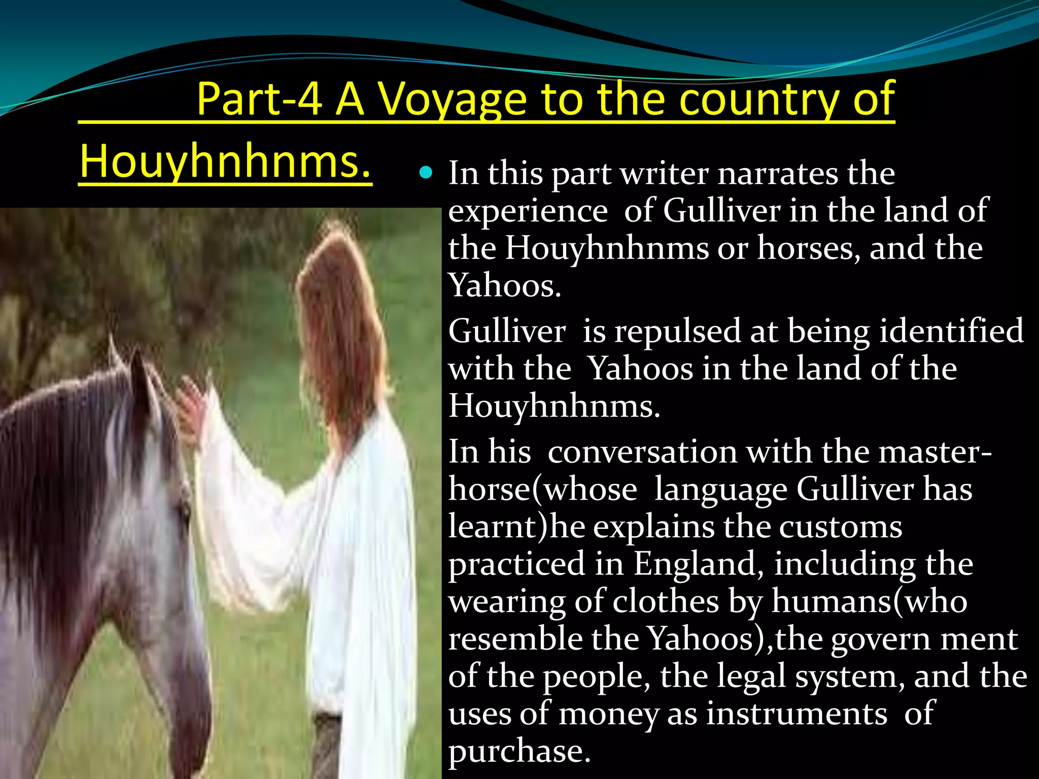 Part-4 A Voyage to the country of
Houyhnhnms.  In this part writer narrates the
experience of Gulliver in the land of
the Houyhnhnms or horses, and the
Yahoos.
 Gulliver is repulsed at being identified
with the Yahoos in the land of the
Houyhnhnms.
 In his conversation with the masterhorse(whose language Gulliver has
learnt)he explains the customs
practiced in England, including the
wearing of clothes by humans(who
resemble the Yahoos),the govern ment
of the people, the legal system, and the
uses of money as instruments of
purchase.

 