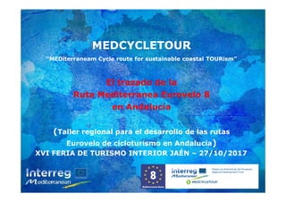 MEDCYCLETOUR
“MEDiterraneam Cycle route for sustainable coastal TOURism”
El trazado de la
Ruta Mediterranea Eurovelo 8
en Andalucía
(Taller regional para el desarrollo de las rutas
Eurovelo de cicloturismo en Andalucía)
MEDCYCLETOUR
“MEDiterraneam Cycle route for sustainable coastal TOURism”
El trazado de la
Ruta Mediterranea Eurovelo 8
en Andalucía
(Taller regional para el desarrollo de las rutas
Eurovelo de cicloturismo en Andalucía)
XVI FERIA DE TURISMO INTERIOR JAÉN – 27/10/2017
 