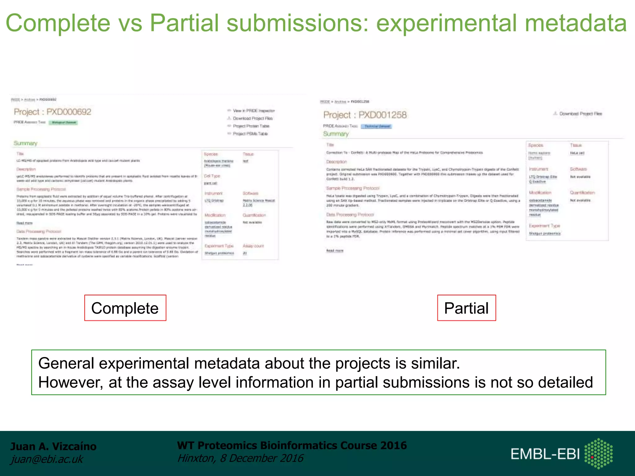 Juan A. Vizcaíno
juan@ebi.ac.uk
WT Proteomics Bioinformatics Course 2016
Hinxton, 8 December 2016
Complete vs Partial submissions: experimental metadata
Complete Partial
General experimental metadata about the projects is similar.
However, at the assay level information in partial submissions is not so detailed
 