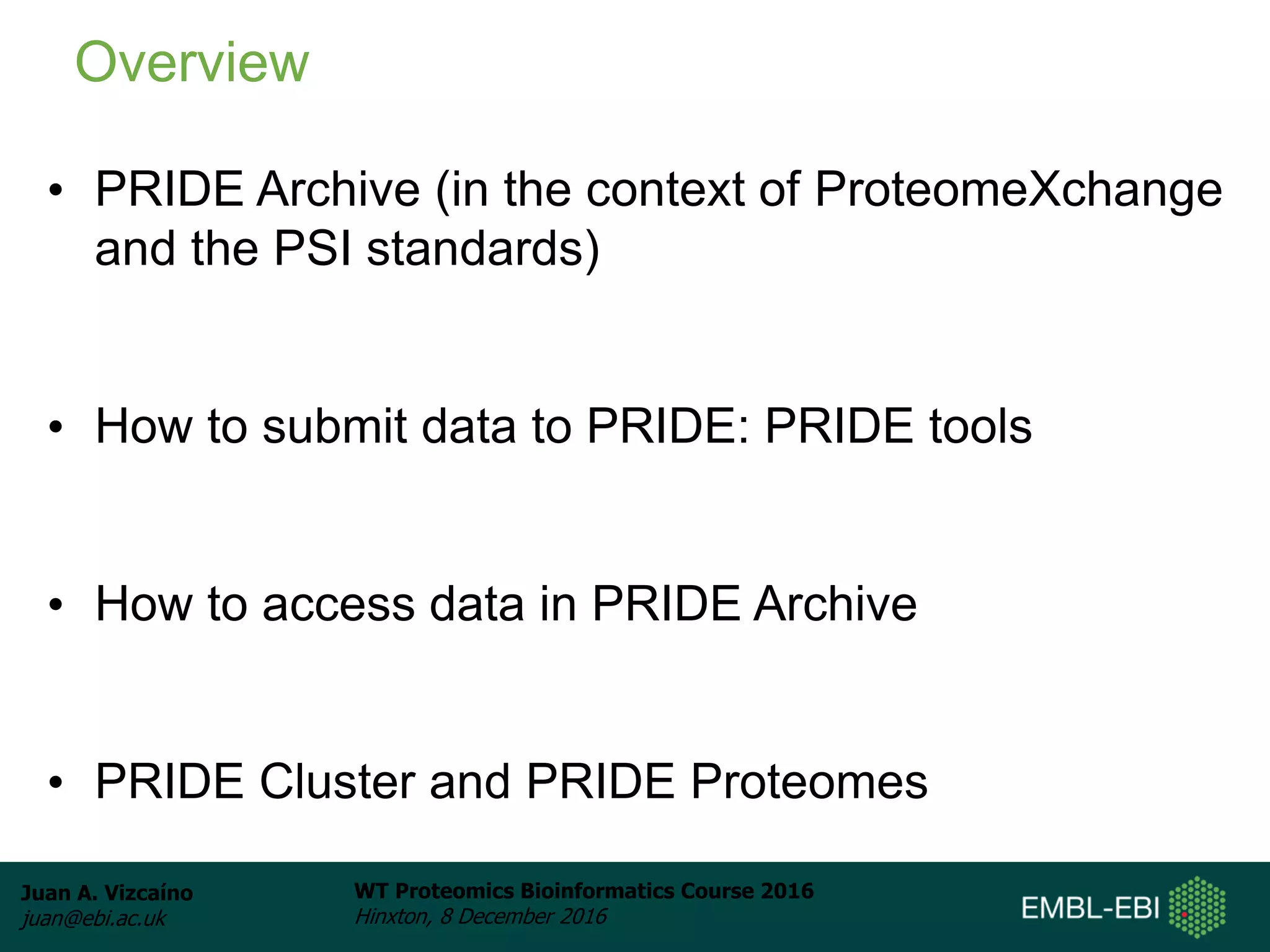 Juan A. Vizcaíno
juan@ebi.ac.uk
WT Proteomics Bioinformatics Course 2016
Hinxton, 8 December 2016
• PRIDE Archive (in the context of ProteomeXchange
and the PSI standards)
• How to submit data to PRIDE: PRIDE tools
• How to access data in PRIDE Archive
• PRIDE Cluster and PRIDE Proteomes
Overview
 