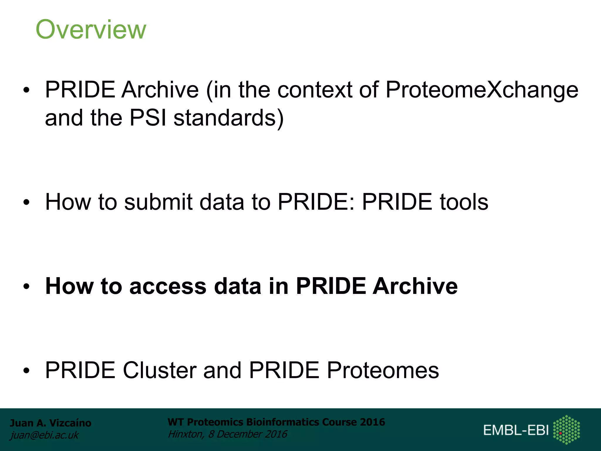 Juan A. Vizcaíno
juan@ebi.ac.uk
WT Proteomics Bioinformatics Course 2016
Hinxton, 8 December 2016
• PRIDE Archive (in the context of ProteomeXchange
and the PSI standards)
• How to submit data to PRIDE: PRIDE tools
• How to access data in PRIDE Archive
• PRIDE Cluster and PRIDE Proteomes
Overview
 
