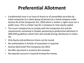 Preferential Allotment
• A preferential issue is an issue of shares or of convertible securities by
listed companies to a select group of persons by a listed company under
Section 81 of the Companies Act, 1956 which is neither a rights issue nor a
public issue. This is a faster way for a company to raise equity capital.
• The issuer company has to comply with the Companies Act and the
requirements contained in Chapter pertaining to preferential allotment in
SEBI (DIP) guidelines which inter-alia include pricing, disclosures in notice
etc.
• Only Equity and preference shares can be issued.
• No authorization in Articles of association is required
• Section 62(1) (C)of The Companies Act 2013
• No offer document is issued to the investors
• No separate account is required to keep the money.
 