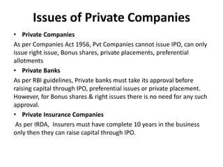 Issues of Private Companies
• Private Companies
As per Companies Act 1956, Pvt Companies cannot issue IPO, can only
issue right issue, Bonus shares, private placements, preferential
allotments
• Private Banks
As per RBI guidelines, Private banks must take its approval before
raising capital through IPO, preferential issues or private placement.
However, for Bonus shares & right issues there is no need for any such
approval.
• Private Insurance Companies
As per IRDA, Insurers must have complete 10 years in the business
only then they can raise capital through IPO.
 