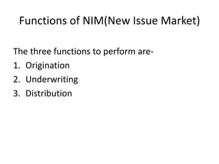 Functions of NIM(New Issue Market)
The three functions to perform are-
1. Origination
2. Underwriting
3. Distribution
 