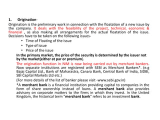 1. Origination-
Origination is the preliminary work in connection with the floatation of a new issue by
the company. It deals with the feasibility of the project, technical, economic &
financial , as also making all arrangements for the actual floatation of the issue.
Decisions have to be taken on the following issues-
• Time of Floating of the issue
• Type of issue
• Price of the issue
In the primary market, the price of the security is determined by the issuer not
by the market(either at par or premium).
The origination function in NIM is now being carried out by merchant bankers.
Now separate institutions are registered with SEBI as Merchant Bankers*. (e.g
Bajaj Capital Ltd., Bank of Maharastra, Canara Bank, Central Bank of India, SIDBI,
SBI Capital Markets Ltd etc.)
(For more details of the list of banker please visit -www.sebi.gov.in)
*A merchant bank is a financial institution providing capital to companies in the
form of share ownership instead of loans. A merchant bank also provides
advisory on corporate matters to the firms in which they invest. In the United
Kingdom, the historical term "merchant bank" refers to an investment bank.
 