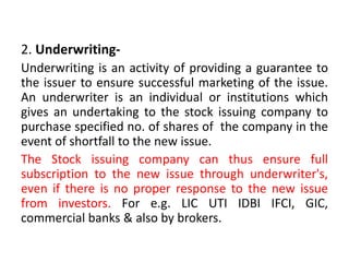 2. Underwriting-
Underwriting is an activity of providing a guarantee to
the issuer to ensure successful marketing of the issue.
An underwriter is an individual or institutions which
gives an undertaking to the stock issuing company to
purchase specified no. of shares of the company in the
event of shortfall to the new issue.
The Stock issuing company can thus ensure full
subscription to the new issue through underwriter's,
even if there is no proper response to the new issue
from investors. For e.g. LIC UTI IDBI IFCI, GIC,
commercial banks & also by brokers.
 