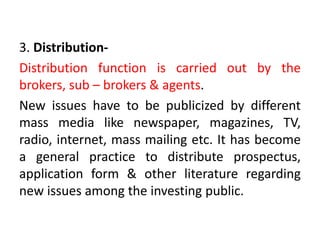 3. Distribution-
Distribution function is carried out by the
brokers, sub – brokers & agents.
New issues have to be publicized by different
mass media like newspaper, magazines, TV,
radio, internet, mass mailing etc. It has become
a general practice to distribute prospectus,
application form & other literature regarding
new issues among the investing public.
 