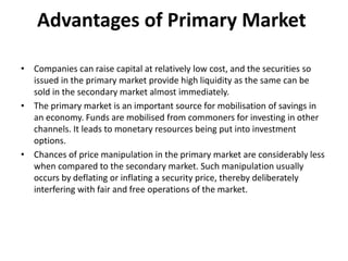 Advantages of Primary Market
• Companies can raise capital at relatively low cost, and the securities so
issued in the primary market provide high liquidity as the same can be
sold in the secondary market almost immediately.
• The primary market is an important source for mobilisation of savings in
an economy. Funds are mobilised from commoners for investing in other
channels. It leads to monetary resources being put into investment
options.
• Chances of price manipulation in the primary market are considerably less
when compared to the secondary market. Such manipulation usually
occurs by deflating or inflating a security price, thereby deliberately
interfering with fair and free operations of the market.
 