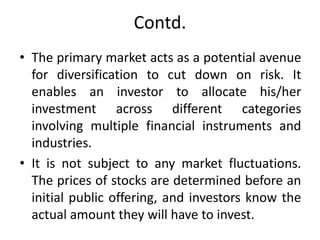 Contd.
• The primary market acts as a potential avenue
for diversification to cut down on risk. It
enables an investor to allocate his/her
investment across different categories
involving multiple financial instruments and
industries.
• It is not subject to any market fluctuations.
The prices of stocks are determined before an
initial public offering, and investors know the
actual amount they will have to invest.
 