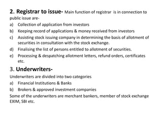 2. Registrar to issue- Main function of registrar is in connection to
public issue are-
a) Collection of application from investors
b) Keeping record of applications & money received from investors
c) Assisting stock issuing company in determining the basis of allotment of
securities in consultation with the stock exchange.
d) Finalising the list of persons entitled to allotment of securities.
e) Processing & despatching allotment letters, refund orders, certificates
etc.
3. Underwriters-
Underwriters are divided into two categories
a) Financial Institutions & Banks
b) Brokers & approved investment companies
Some of the underwriters are merchant bankers, member of stock exchange
EXIM, SBI etc.
 