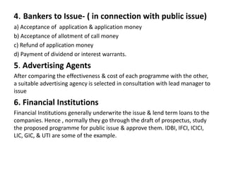 4. Bankers to Issue- ( in connection with public issue)
a) Acceptance of application & application money
b) Acceptance of allotment of call money
c) Refund of application money
d) Payment of dividend or interest warrants.
5. Advertising Agents
After comparing the effectiveness & cost of each programme with the other,
a suitable advertising agency is selected in consultation with lead manager to
issue
6. Financial Institutions
Financial Institutions generally underwrite the issue & lend term loans to the
companies. Hence , normally they go through the draft of prospectus, study
the proposed programme for public issue & approve them. IDBI, IFCI, ICICI,
LIC, GIC, & UTI are some of the example.
 