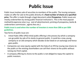 Public Issue
Public Issue involves sale of securities to members of the public. The Issuing company
makes an offer for sale to the public directly of a fixed number of shares at a specified
price. The offer is made through a legal document called Prospectus. Public issues are
mostly underwritten by strong public financial institution's. This is the most popular
method & expensive also.( e.g- cost of advertisement, printing of prospectus, banks &
underwriters commission , agents fees etc.)
Public issue is used when the number of investors is more than 200 as per SEBI
guidelines.
Two forms of public issue are-
1. Initial Public Offer (IPO)-Initial public offering is the process by which a company
can go public by sale of its stocks to general public. It could be a new, young
company or an old company which decides to be listed on an exchange and hence
goes public.
• Companies can raise equity capital with the help of an IPO by issuing new shares to
the public or the existing shareholders can sell their shares to the public without
raising any fresh capital.
• A company offering its shares to the public is not obliged to repay the capital to
public investors.
 