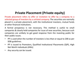 Private Placement (Private equity)
Private placement refers to offer or invitation to offer by a company to a
selected group of investors by a unlisted company. The securities are normally
placed in a private placement, with the institutional investors, mutual funds
or other financial institutions.
A formal prospectus is not necessary. This method is useful to small
companies & closely held companies for issue of new securities, because such
companies are unlikely to get good response from the investing public for
their public issues.
• PP is used when the number of investors is less than or equal to 200 as per
SEBI guidelines.
• PP is issued to Promoters, Qualified Institutional Placements (QIP), High
Net Worth Individuals (HNIs)
• Any security can be issued.
 