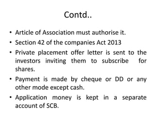 Contd..
• Article of Association must authorise it.
• Section 42 of the companies Act 2013
• Private placement offer letter is sent to the
investors inviting them to subscribe for
shares.
• Payment is made by cheque or DD or any
other mode except cash.
• Application money is kept in a separate
account of SCB.
 
