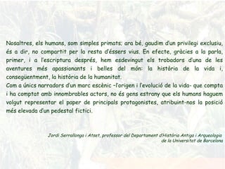Nosaltres, els humans, som simples primats; ara bé, gaudim d’un privilegi exclusiu, és a dir, no compartit per la resta d’éssers vius. En efecte, gràcies a la parla, primer, i a l’escriptura després, hem esdevingut els trobadors d’una de les aventures més apassionants i belles del món: la història de la vida i, consegüentment, la història de la humanitat. Com a únics narradors d’un marc escènic –l’origen i l’evolució de la vida- que compta i ha comptat amb innombrables actors, no és gens estrany que els humans haguem volgut representar el paper de principals protagonistes, atribuint-nos la posició més elevada d’un pedestal fictici. Jordi Serrallonga i Atset, professor del Departament d’Història Antiga i Arqueologia  de la Universitat de Barcelona 