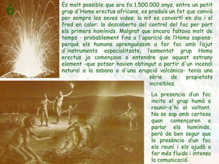 És molt possible que ara fa 1.500.000 anys, entre un petit grup d'Homo erectus africans, es produís un fet que canvià per sempre les seves vides: la nit es convertí en dia i el fred en calor: la descoberta del control del foc per part els primers homínids. Malgrat que encara faltava molt de temps - probablement fins a l'aparició de l’Homo sapiens- perquè els humans aprenguéssim a fer foc amb l’ajut d'instruments especialitzats, l’esmentat grup Homo erectus ja començava a entendre que aquest estrany element -que potser havien obtingut a partir d'un incendi natural a la sabana o d'una erupció volcànica- tenia una  sèrie de propietats  increïbles. 6 La presencia d’un foc incita el grup humà a reunir-s'hi al voltant. No se sap amb certesa quan començaren a parlar els homínids, però de ben segur que la presència d’un foc els reuní i els ajudà a fer més fluida i intensa la comunicació. 