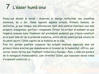 L’ésser humà avui Poseu-vos davant el mirall i observeu la imatge reflectida: sou vosaltres mateixos, és a dir,  Homo sapiens sapiens  actuals. Primats humans, en definitiva, ja que tampoc ens diferenciem tant dels nostres familiars vius més propers: orangutans, goril·les i ximpanzés. Potser ha arribat el moment en que l’espècie humana baixi finalment del pretensiós pedestal que s'havia construït en el punt més alt de la piràmide evolutiva, entre altres coses perquè encara no ha estat escrit l'últim capítol de la historia de la vida. Fins tot, potser podríem comparar les actuals missions espacials amb els primers Homo erectus que abandonaren el bressol de la humanitat -Àfrica- per cercar noves terres que finalment trobarien a Europa i Àsia, o amb els pioners de la navegació transoceànica, com Cristòfol Colom, que buscaven noves rutes d'expansió comercial, o... 7 