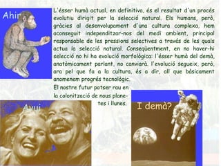Ahir Avui I demà? L'ésser humà actual, en definitiva, és el resultat d'un procés evolutiu dirigit per la selecció natural. Els humans, però, gràcies al desenvolupament d'una cultura complexa, hem aconseguit independitzar-nos del medi ambient, principal responsable de les pressions selectives a través de les quals actua la selecció natural. Conseqüentment, en no haver-hi selecció no hi ha evolució morfològica: l'ésser humà del demà, anatòmicament parlant, no canviarà. l'evolució segueix, però, ara pel que fa a la cultura, és a dir, all que bàsicament anomenem progrés tecnològic.  El nostre futur potser rau en  la colonització de nous plane- tes i llunes. 