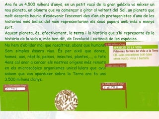 Ara fa un 4.500 milions d’anys, en un petit racó de la gran galàxia va néixer un nou planeta, un planeta que va començar a girar al voltant del Sol, un planeta que molt després hauria d’esdevenir l’escenari des d’on els protagonistes d’una de les històries més belles del món representarien els seus papers amb més o menys sort. Aquest planeta, és, efectivament, la  terra  i la història que s’hi representa és la història de la vida o, més ben dit, de l’evolució i extinció de les espècies . No hem d’oblidar mai que nosaltres, abans que humans,  Som simples éssers vius. És per això que dones, homes, aus, rèptils, peixos, insectes, plantes,..., a tots 4ens cal anar a cercar els nostres orígens més remots en els microscòpics organismes unicel·lulars que avui sabem que van aparèixer sobre la Terra ara fa uns 3.500 milions d’anys. 