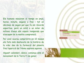 Els humans mesurem el temps en anys, hores, minuts, segons o fins i tot en dècimes de segon pel que fa als rècords esportius, però un milió o un miler de milions d’anys són espais temporals que s’escapen de la nostra comprensió. Per això veureu comprimits en 12 mesos els fets més destacats de la història de la vida: des de la formació del planeta fins l’aparició de l’ Homo sapiens sapiens . Aquest calendari, doncs, comença amb el naixement de la Terra l’1 de gener. 