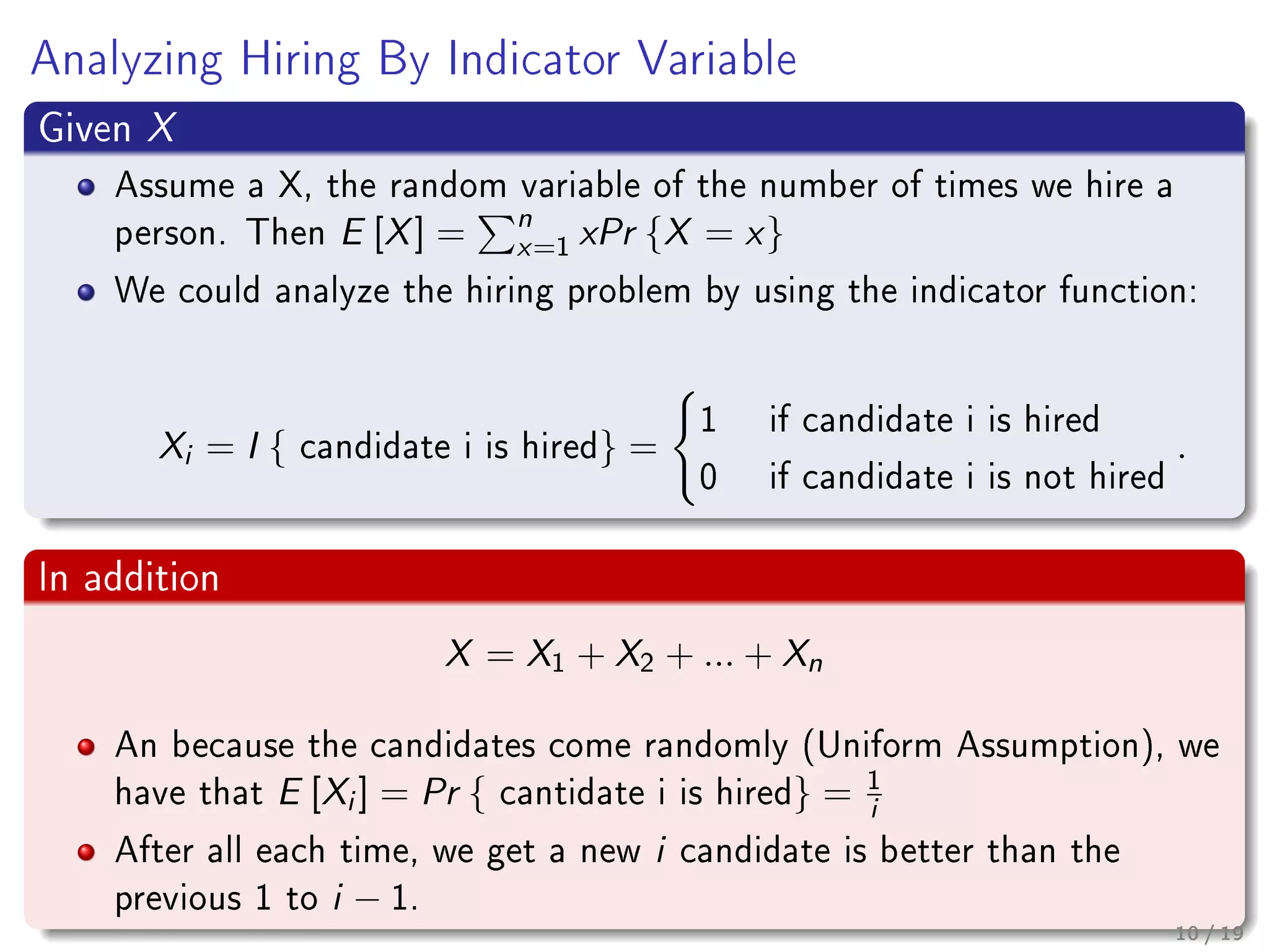 Analyzing Hiring By Indicator Variable
Given X
Assume a X, the random variable of the number of times we hire a
person. Then E [X] = n
x=1 xPr {X = x}
We could analyze the hiring problem by using the indicator function:
Xi = I { candidate i is hired} =
1 if candidate i is hired
0 if candidate i is not hired
.
In addition
X = X1 + X2 + ... + Xn
An because the candidates come randomly (Uniform Assumption), we
have that E [Xi ] = Pr { cantidate i is hired} = 1
i
After all each time, we get a new i candidate is better than the
previous 1 to i − 1.
10 / 19
 