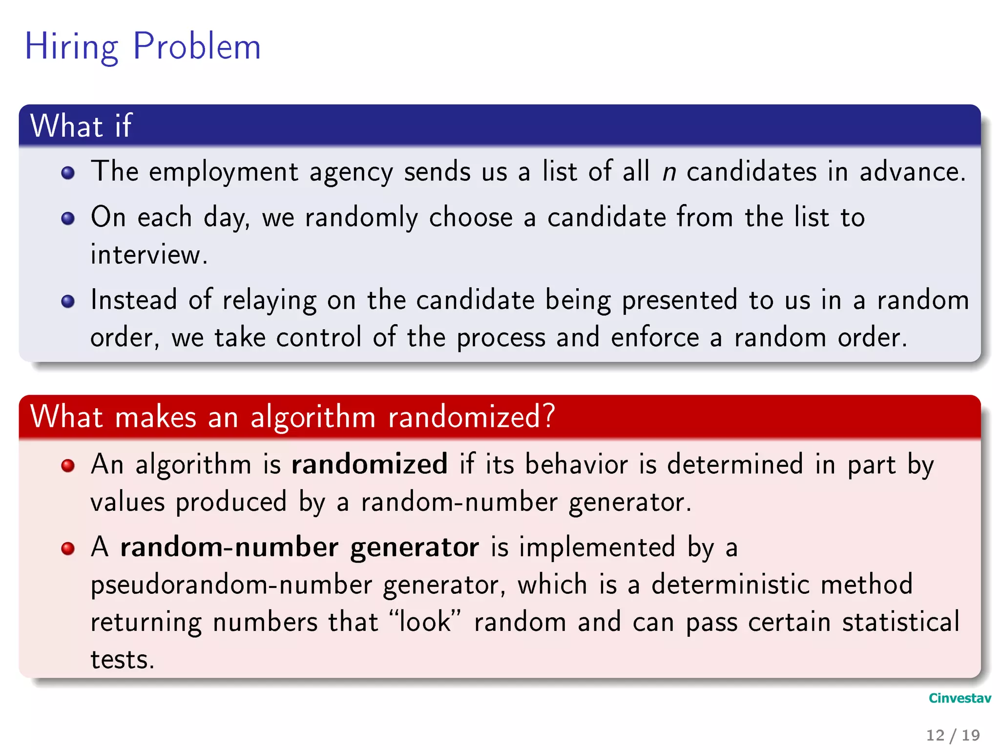 Hiring Problem
What if
The employment agency sends us a list of all n candidates in advance.
On each day, we randomly choose a candidate from the list to
interview.
Instead of relaying on the candidate being presented to us in a random
order, we take control of the process and enforce a random order.
What makes an algorithm randomized?
An algorithm is randomized if its behavior is determined in part by
values produced by a random-number generator.
A random-number generator is implemented by a
pseudorandom-number generator, which is a deterministic method
returning numbers that look random and can pass certain statistical
tests.
12 / 19
 