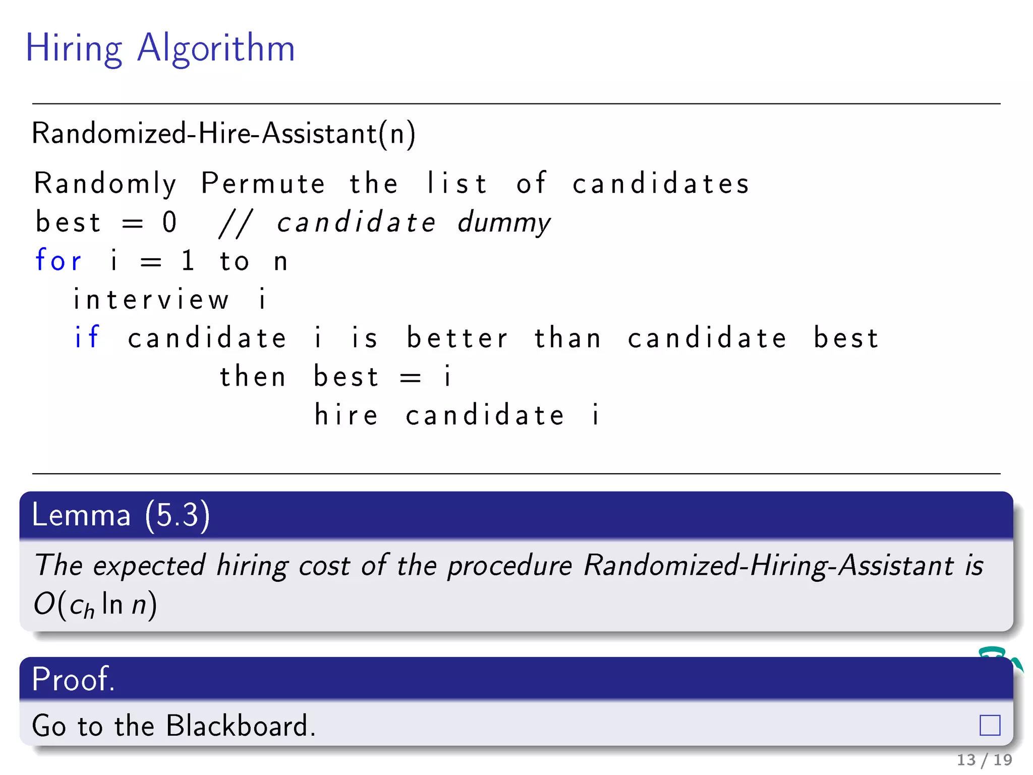 Hiring Algorithm
Randomized-Hire-Assistant(n)
Randomly Permute t h e l i s t o f c a n d i d a t e s
b e s t = 0 // c a n d i d a t e dummy
f o r i = 1 t o n
i n t e r v i e w i
i f c a n d i d a t e i i s b e t t e r t h a n c a n d i d a t e b e s t
t h e n b e s t = i
h i r e c a n d i d a t e i
Lemma (5.3)
The expected hiring cost of the procedure Randomized-Hiring-Assistant is
O(ch ln n)
Proof.
Go to the Blackboard.
13 / 19
 