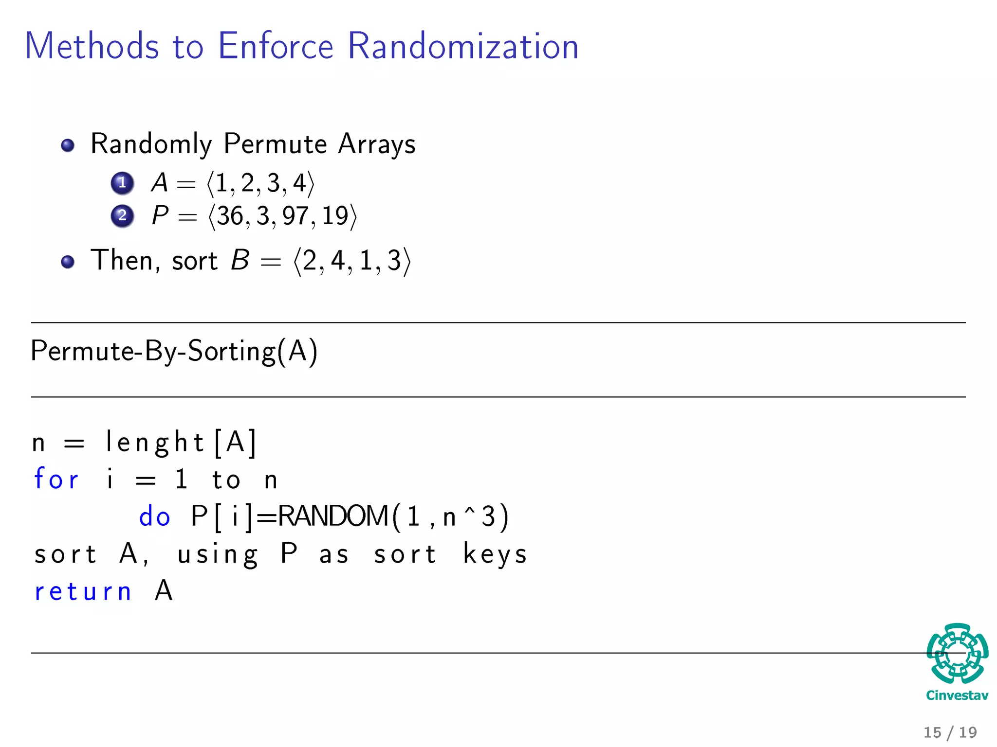 Methods to Enforce Randomization
Randomly Permute Arrays
1 A = 1, 2, 3, 4
2 P = 36, 3, 97, 19
Then, sort B = 2, 4, 1, 3
Permute-By-Sorting(A)
n = l e n g h t [ A ]
f o r i = 1 t o n
do P [ i ]=RANDOM( 1 , n ^3)
s o r t A , u s i n g P a s s o r t k e y s
r e t u r n A
15 / 19
 