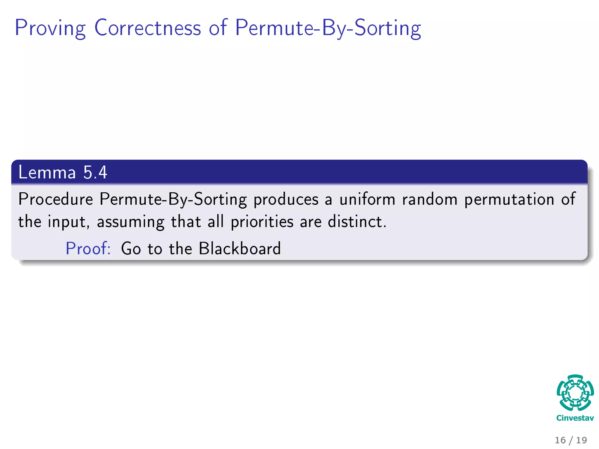 Proving Correctness of Permute-By-Sorting
Lemma 5.4
Procedure Permute-By-Sorting produces a uniform random permutation of
the input, assuming that all priorities are distinct.
Proof: Go to the Blackboard
16 / 19
 